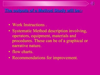 Work Instructions . Systematic Method description involving, operators, equipment, materials and procedures. These can be of a graphical or narrative nature. flow charts. Recommendations for improvement. The outputs of a Method Study will be:- 