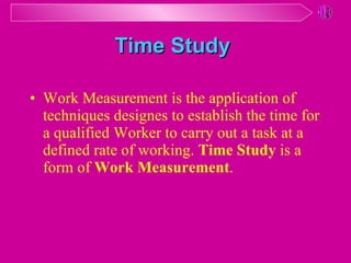 Time Study   Work Measurement is the application of techniques designes to establish the time for a qualified Worker to carry out a task at a defined rate of working .  Time Study  is a form of  Work Measurement . 