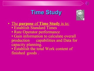 Time Study   The  purpose  of  Time Study  is to: • Establish Standard Times • Rate Operator performance • Gain information to calculate overall  production  capabilities and Data for  capacity planning. • Establish the total Work content of  finished  goods . 