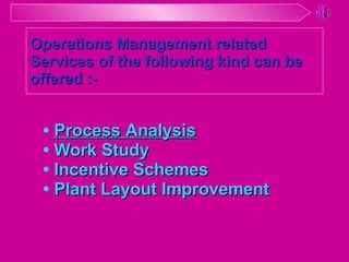 •  Process Analysis •  Work Study •  Incentive Schemes •  Plant Layout Improvement Operations Management related Services of the following kind can be offered :- 