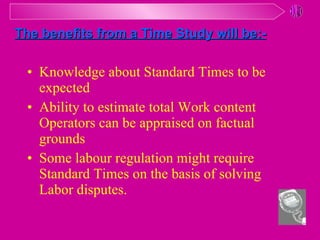 Knowledge about Standard Times to be expected Ability to estimate total Work content Operators can be appraised on factual grounds Some labour regulation might require Standard Times on the basis of solving Labor disputes.  The benefits from a Time Study will be:- 