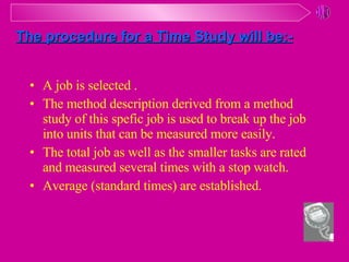 A job is selected . The method description derived from a method study of this spefic job is used to break up the job into units that can be measured more easily. The total job as well as the smaller tasks are rated and measured several times with a stop watch. Average (standard times) are established. The procedure for a Time Study will be:- 
