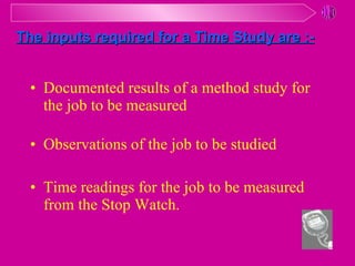 Documented results of a method study for the job to be measured Observations of the job to be studied Time readings for the job to be measured from the Stop Watch. The inputs required for a Time Study are :- 
