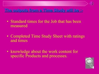 Standard times for the Job that has been measured Completed Time Study Sheet with ratings and times knowledge about the work content for specific Products and processes. The outputs from a Time Study will be :- 