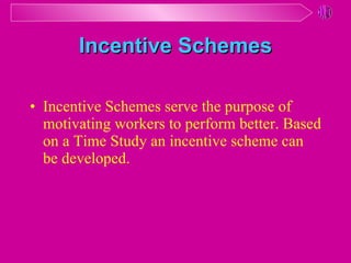 Incentive Schemes Incentive Schemes serve the purpose of motivating workers to perform better .  Based on a Time Study an incentive scheme can be developed . 