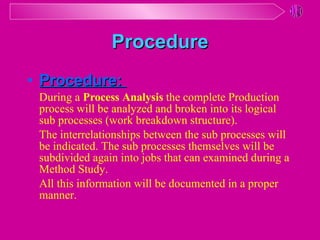 Procedure :   During a  Process Analysis  the complete Production process will be analyzed and broken into its logical sub processes (work breakdown structure).  The interrelationships between the sub processes will be indicated. The sub processes themselves will be subdivided again into jobs that can examined during a Method Study.  All this information will be documented in a proper manner. Procedure 