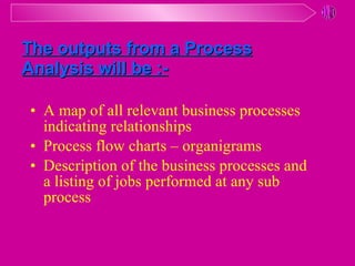 A map of all relevant business processes indicating relationships Process flow charts – organigrams Description of the business processes and  a listing of jobs performed at any sub process The outputs from a Process Analysis will be :-   