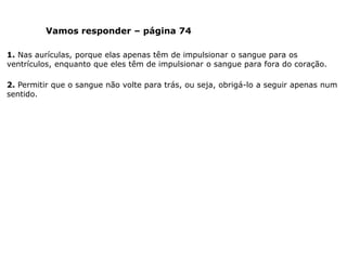 Vamos responder – página 74
1. Nas aurículas, porque elas apenas têm de impulsionar o sangue para os
ventrículos, enquanto que eles têm de impulsionar o sangue para fora do coração.
2. Permitir que o sangue não volte para trás, ou seja, obrigá-lo a seguir apenas num
sentido.
 