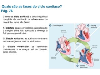 Quais são as fases do ciclo cardíaco?
Pág. 76
Chama-se ciclo cardíaco a uma sequência
completa de contração e relaxamento do
miocárdio. Inclui três fases:
1- Diástole geral: o miocárdio está relaxado;
o sangue entra nas aurículas e começa a
fluir para os ventrículos.
2- Sístole auricular: as aurículas contraem-
-se e o sangue vai para os ventrículos.
3- Sístole ventricular: os ventrículos
contraem-se e o sangue sai do coração,
pelas artérias.
 