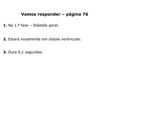 Vamos responder – página 76
1. Na 1.ª fase – Diástole geral.
2. Estará novamente em sístole ventricular.
3. Dura 0,1 segundos.
 