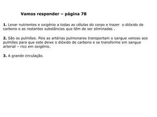 Vamos responder – página 78
1. Levar nutrientes e oxigénio a todas as células do corpo e trazer o dióxido de
carbono e as restantes substâncias que têm de ser eliminadas .
2. São os pulmões. Pois as artérias pulmonares transportam o sangue venoso aos
pulmões para que este deixe o dióxido de carbono e se transforme em sangue
arterial – rico em oxigénio.
3. A grande circulação.
 