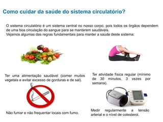 Como cuidar da saúde do sistema circulatório?
O sistema circulatório é um sistema central no nosso corpo, pois todos os órgãos dependem
de uma boa circulação do sangue para se manterem saudáveis.
Vejamos algumas das regras fundamentais para manter a saúde deste sistema:
Ter uma alimentação saudável (comer muitos
vegetais e evitar excesso de gorduras e de sal).
Ter atividade física regular (mínimo
de 30 minutos, 3 vezes por
semana).
Não fumar e não frequentar locais com fumo.
Medir regularmente a tensão
arterial e o nível de colesterol.
 