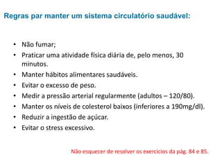 • Não fumar;
• Praticar uma atividade física diária de, pelo menos, 30
minutos.
• Manter hábitos alimentares saudáveis.
• Evitar o excesso de peso.
• Medir a pressão arterial regularmente (adultos – 120/80).
• Manter os níveis de colesterol baixos (inferiores a 190mg/dl).
• Reduzir a ingestão de açúcar.
• Evitar o stress excessivo.
Não esquecer de resolver os exercícios da pág. 84 e 85.
Regras par manter um sistema circulatório saudável:
 