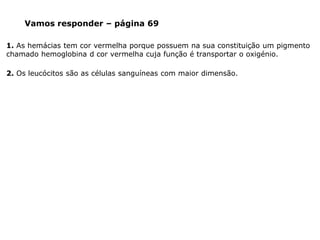 1. As hemácias tem cor vermelha porque possuem na sua constituição um pigmento
chamado hemoglobina d cor vermelha cuja função é transportar o oxigénio.
Vamos responder – página 69
2. Os leucócitos são as células sanguíneas com maior dimensão.
 