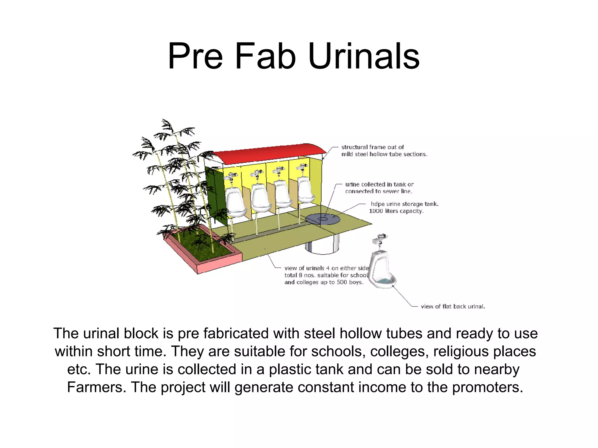 Pre Fab Urinals
The urinal block is pre fabricated with steel hollow tubes and ready to use
within short time. They are suitable for schools, colleges, religious places
etc. The urine is collected in a plastic tank and can be sold to nearby
Farmers. The project will generate constant income to the promoters.
 
