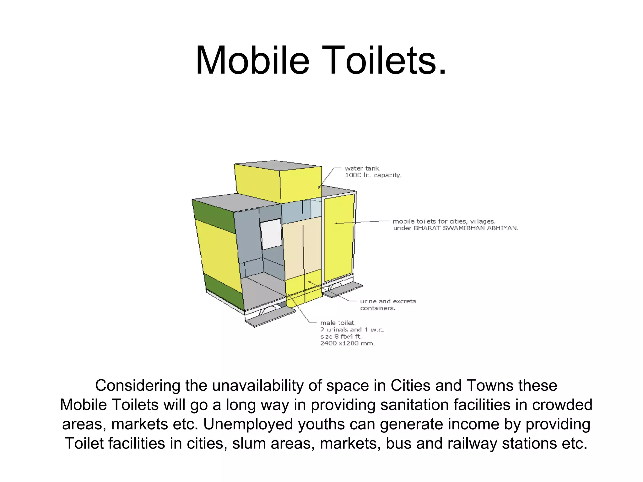 Mobile Toilets.
Considering the unavailability of space in Cities and Towns these
Mobile Toilets will go a long way in providing sanitation facilities in crowded
areas, markets etc. Unemployed youths can generate income by providing
Toilet facilities in cities, slum areas, markets, bus and railway stations etc.
 