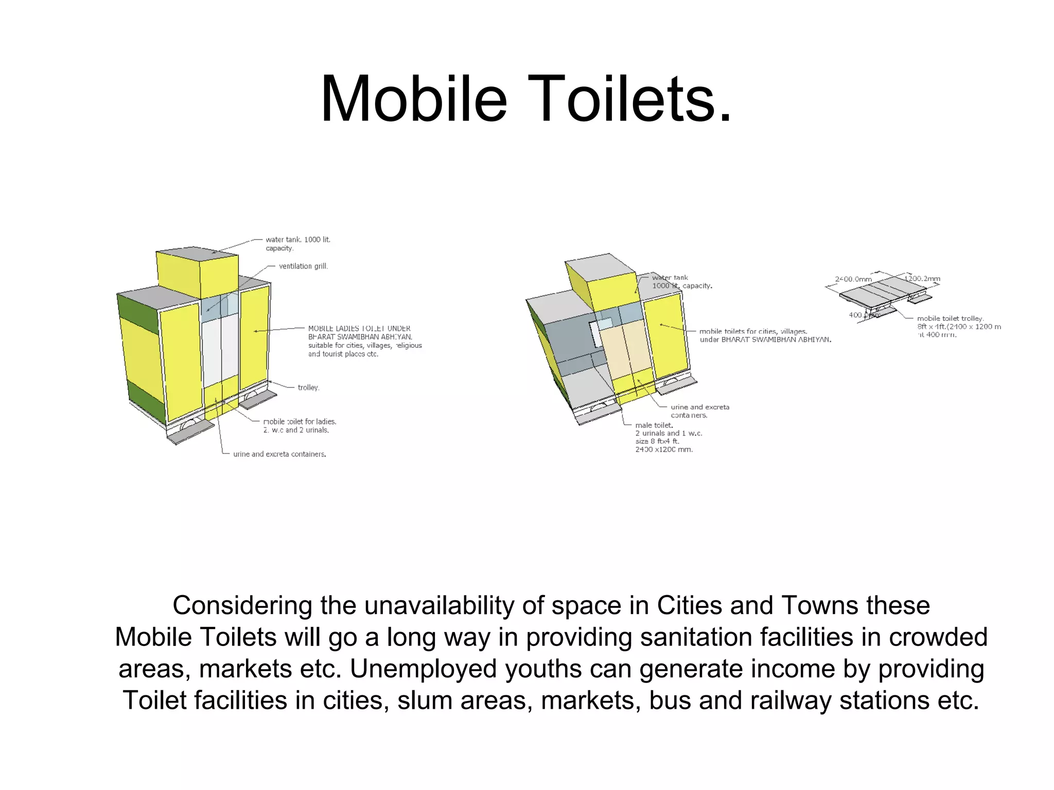 Mobile Toilets.
Considering the unavailability of space in Cities and Towns these
Mobile Toilets will go a long way in providing sanitation facilities in crowded
areas, markets etc. Unemployed youths can generate income by providing
Toilet facilities in cities, slum areas, markets, bus and railway stations etc.
 