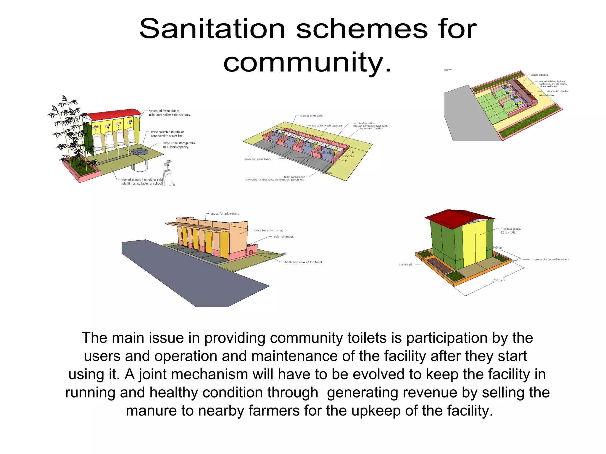 Sanitation schemes for
community.
The main issue in providing community toilets is participation by the
users and operation and maintenance of the facility after they start
using it. A joint mechanism will have to be evolved to keep the facility in
running and healthy condition through generating revenue by selling the
manure to nearby farmers for the upkeep of the facility.
 
