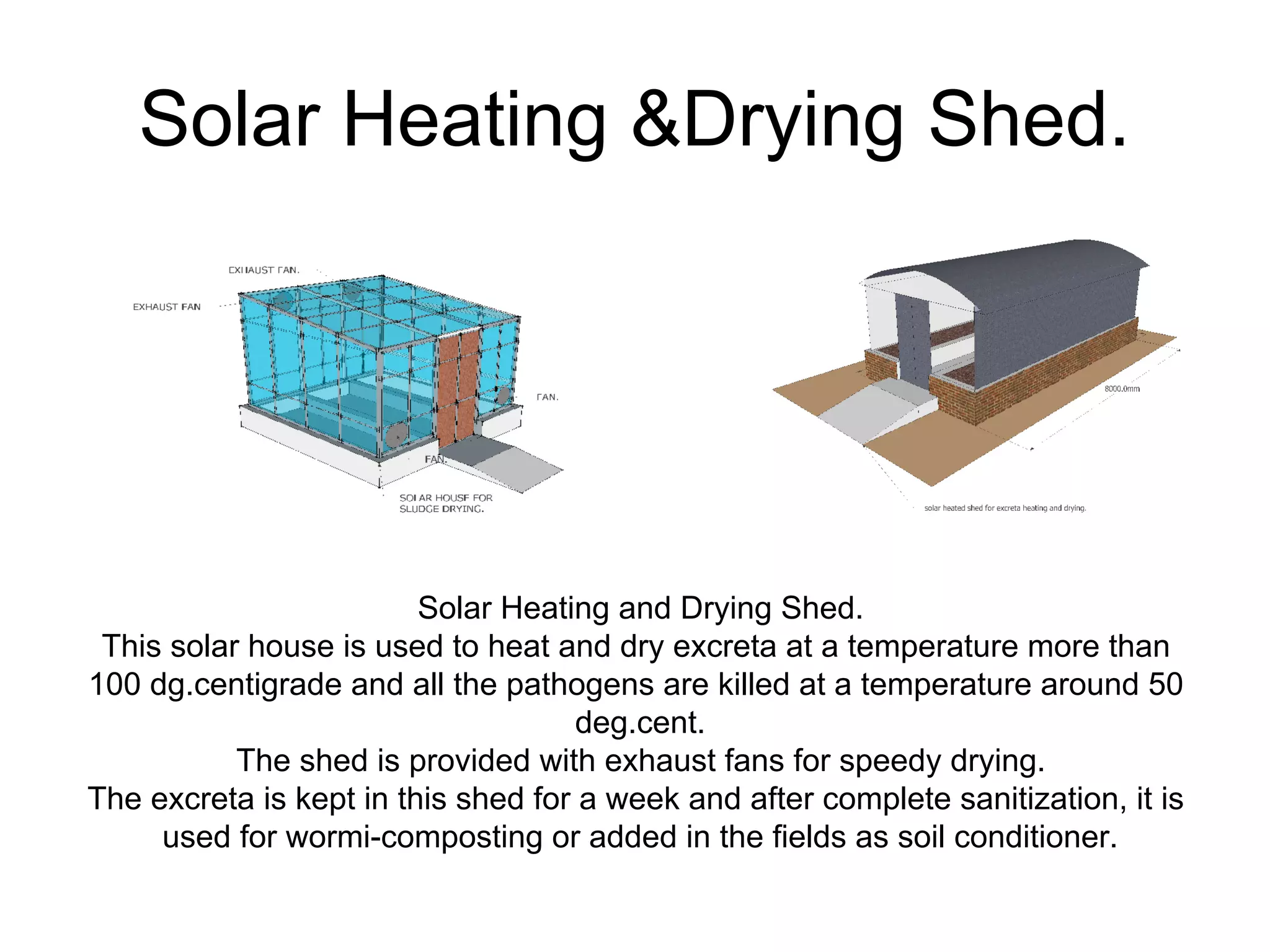 Solar Heating &Drying Shed.
Solar Heating and Drying Shed.
This solar house is used to heat and dry excreta at a temperature more than
100 dg.centigrade and all the pathogens are killed at a temperature around 50
deg.cent.
The shed is provided with exhaust fans for speedy drying.
The excreta is kept in this shed for a week and after complete sanitization, it is
used for wormi-composting or added in the fields as soil conditioner.
 