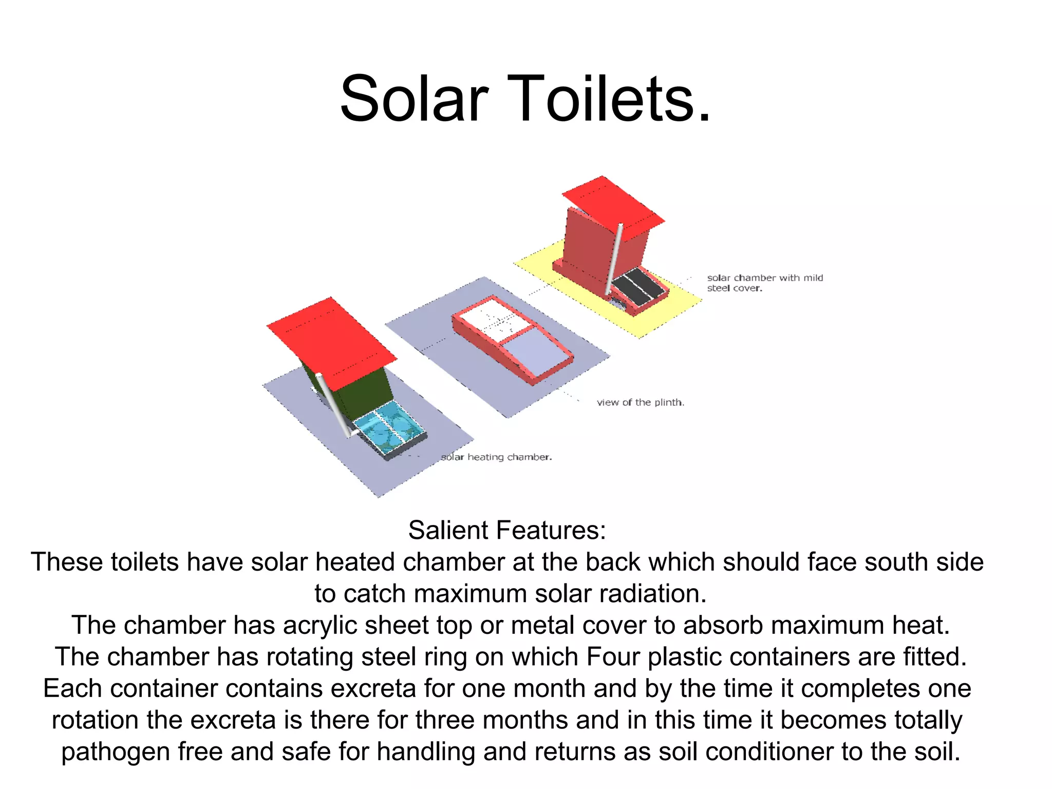 Solar Toilets.
Salient Features:
These toilets have solar heated chamber at the back which should face south side
to catch maximum solar radiation.
The chamber has acrylic sheet top or metal cover to absorb maximum heat.
The chamber has rotating steel ring on which Four plastic containers are fitted.
Each container contains excreta for one month and by the time it completes one
rotation the excreta is there for three months and in this time it becomes totally
pathogen free and safe for handling and returns as soil conditioner to the soil.
 