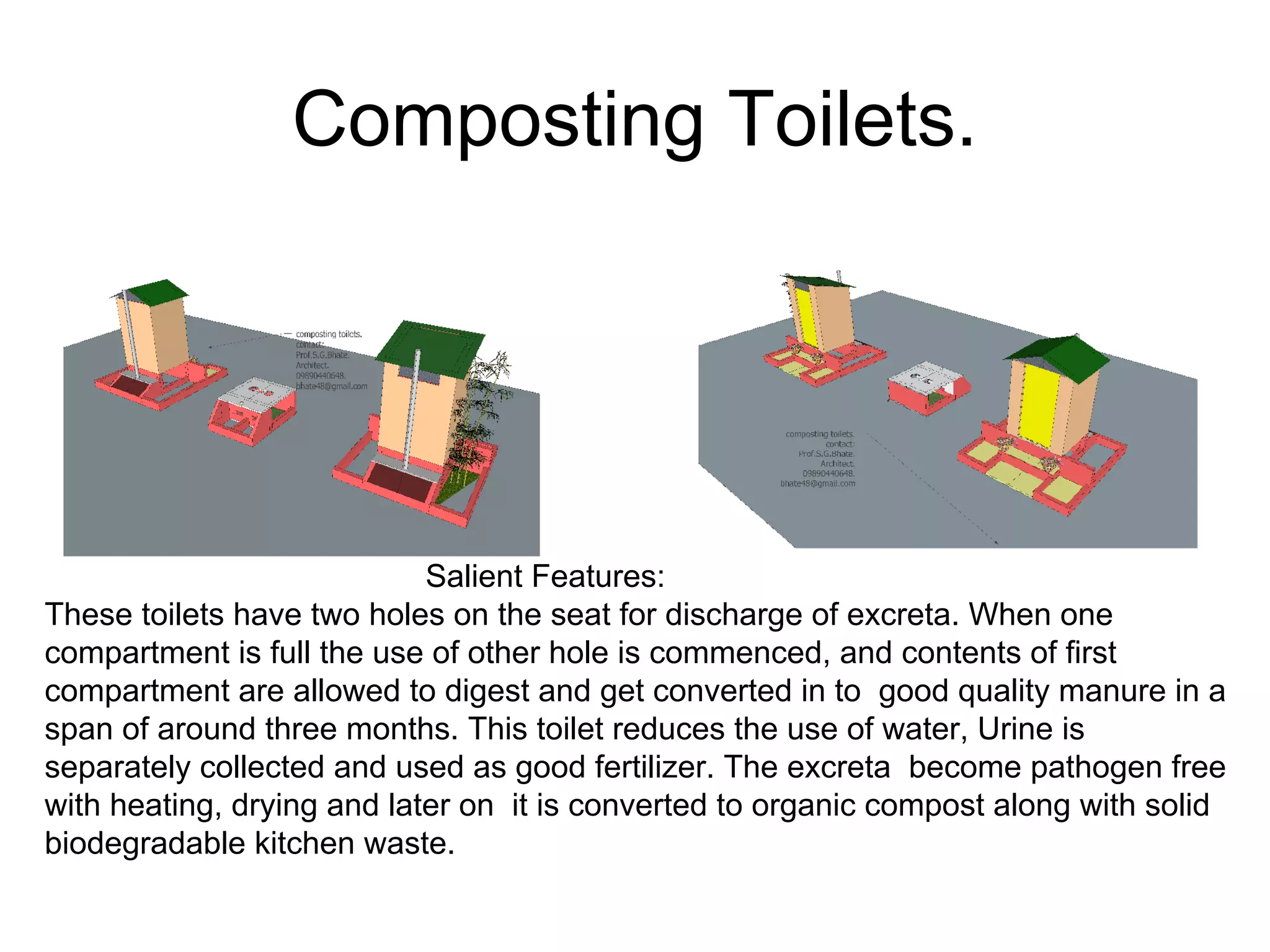 Composting Toilets.
Salient Features:
These toilets have two holes on the seat for discharge of excreta. When one
compartment is full the use of other hole is commenced, and contents of first
compartment are allowed to digest and get converted in to good quality manure in a
span of around three months. This toilet reduces the use of water, Urine is
separately collected and used as good fertilizer. The excreta become pathogen free
with heating, drying and later on it is converted to organic compost along with solid
biodegradable kitchen waste.
 