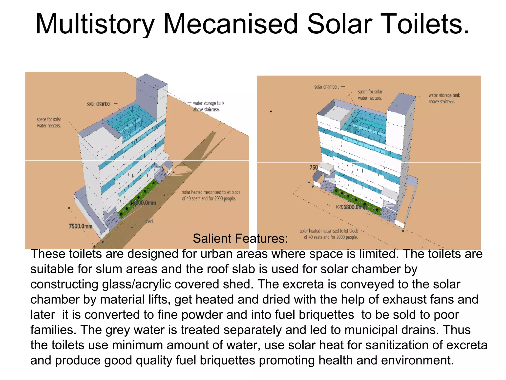 Multistory Mecanised Solar Toilets.
Salient Features:
These toilets are designed for urban areas where space is limited. The toilets are
suitable for slum areas and the roof slab is used for solar chamber by
constructing glass/acrylic covered shed. The excreta is conveyed to the solar
chamber by material lifts, get heated and dried with the help of exhaust fans and
later it is converted to fine powder and into fuel briquettes to be sold to poor
families. The grey water is treated separately and led to municipal drains. Thus
the toilets use minimum amount of water, use solar heat for sanitization of excreta
and produce good quality fuel briquettes promoting health and environment.
 