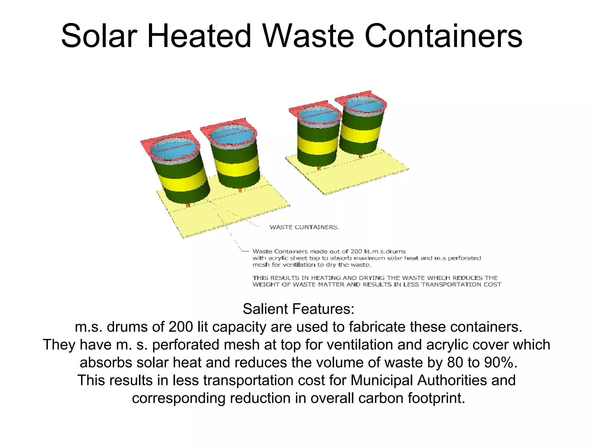Solar Heated Waste Containers
Salient Features:
m.s. drums of 200 lit capacity are used to fabricate these containers.
They have m. s. perforated mesh at top for ventilation and acrylic cover which
absorbs solar heat and reduces the volume of waste by 80 to 90%.
This results in less transportation cost for Municipal Authorities and
corresponding reduction in overall carbon footprint.
 