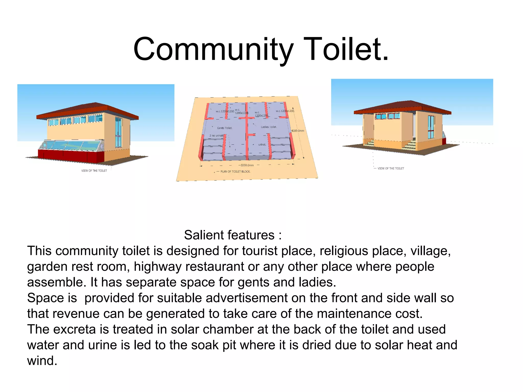 Community Toilet.
Salient features :
This community toilet is designed for tourist place, religious place, village,
garden rest room, highway restaurant or any other place where people
assemble. It has separate space for gents and ladies.
Space is provided for suitable advertisement on the front and side wall so
that revenue can be generated to take care of the maintenance cost.
The excreta is treated in solar chamber at the back of the toilet and used
water and urine is led to the soak pit where it is dried due to solar heat and
wind.
 