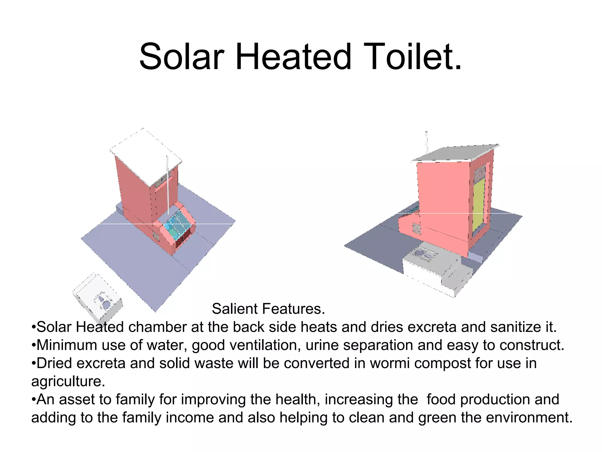 Solar Heated Toilet.
Salient Features.
•Solar Heated chamber at the back side heats and dries excreta and sanitize it.
•Minimum use of water, good ventilation, urine separation and easy to construct.
•Dried excreta and solid waste will be converted in wormi compost for use in
agriculture.
•An asset to family for improving the health, increasing the food production and
adding to the family income and also helping to clean and green the environment.
 