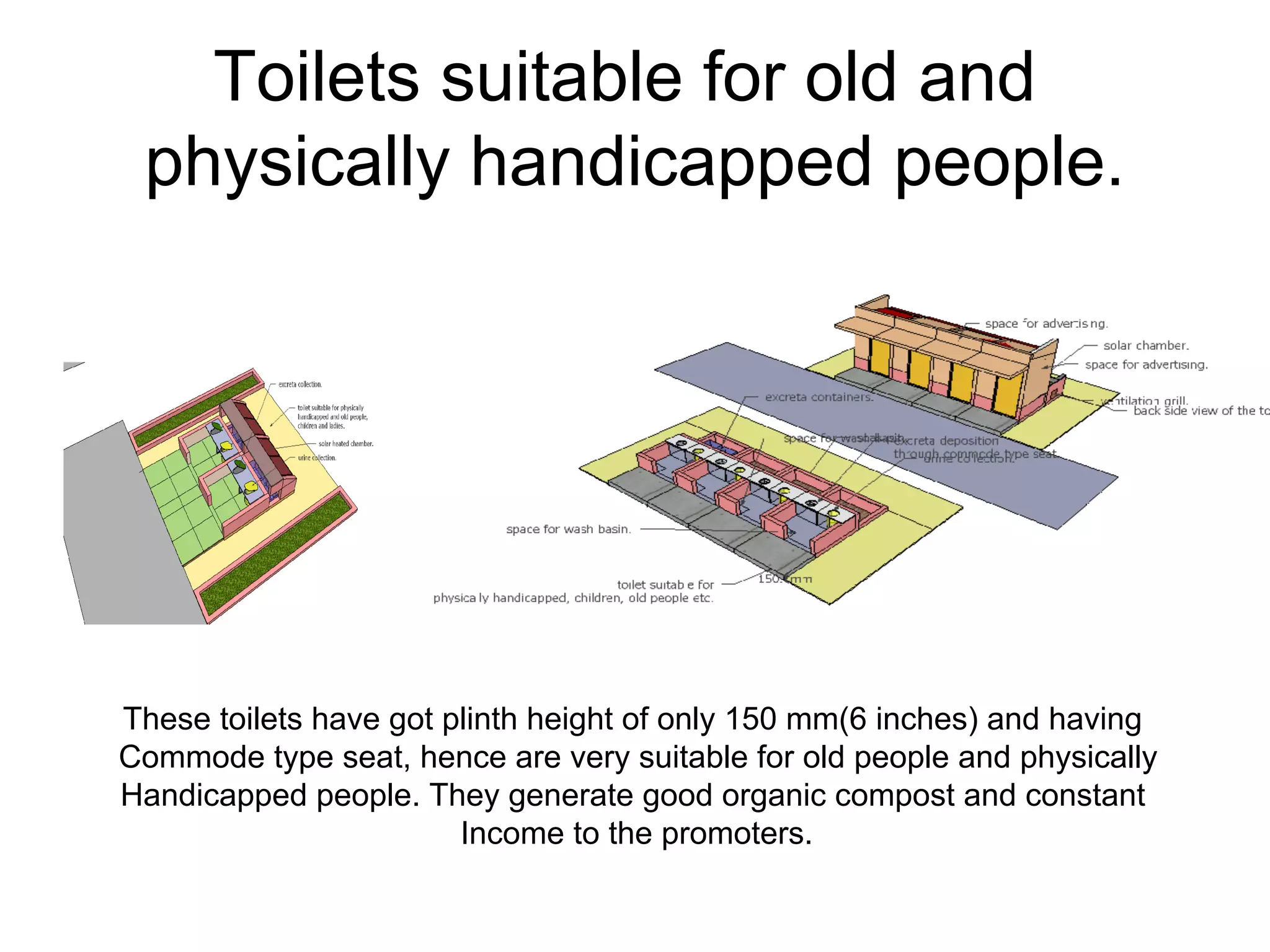 Toilets suitable for old and
physically handicapped people.
These toilets have got plinth height of only 150 mm(6 inches) and having
Commode type seat, hence are very suitable for old people and physically
Handicapped people. They generate good organic compost and constant
Income to the promoters.
 
