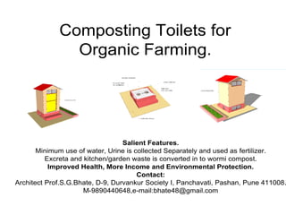Composting Toilets for
Organic Farming.
Salient Features.
Minimum use of water, Urine is collected Separately and used as fertilizer.
Excreta and kitchen/garden waste is converted in to wormi compost.
Improved Health, More Income and Environmental Protection.
Contact:
Architect Prof.S.G.Bhate, D-9, Durvankur Society I, Panchavati, Pashan, Pune 411008.
M-9890440648,e-mail:bhate48@gmail.com
 