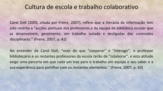 Cultura de escola e trabalho colaborativo
Carol Doll (2005, citada por Freire, 2007), refere que a literacia da informação tem
sido restrita a “acções pontuais dos professores e da equipa da biblioteca escolar que
as desenvolvem, geralmente, em trabalho isolado e desligadas dos conteúdos
disciplinares.” (Freire, 2007, p. 42)
No entender de Carol Doll, “mais do que “cooperar” e “interagir”, o professor
bibliotecário e os restantes professores da escola terão de “colaborar”, e esta atitude
exige uma parceria em que cada um traz para o trabalho em equipa o seu saber e a
sua experiência para partilhar com os restantes elementos.” (Freire, 2007, p. 43)
 