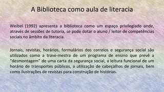 A Biblioteca como aula de literacia
Weibel (1992) apresenta a biblioteca como um espaço privilegiado onde,
através de sessões de tutoria, se pode dotar o aluno / leitor de competências
sociais no âmbito da literacia.
Jornais, revistas, horários, formulários dos correios e segurança social são
utilizados como a trave-mestra de um programa de ensino que prevê a
“desmontagem” de uma carta da segurança social, a leitura funcional de um
horário de transportes públicos, a utilização de cabeçalhos de jornais, bem
como ilustrações de revistas para construção de histórias.
 