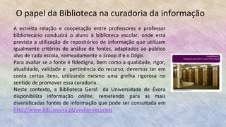 O papel da Biblioteca na curadoria da informação
A estreita relação e cooperação entre professores e professor
bibliotecário conduzirá o aluno à biblioteca escolar, onde está
prevista a utilização de repositórios de informação que utilizam
igualmente critérios de análise de fontes, adaptados ao público
alvo de cada escola, nomeadamente o Scoop.it e o Diigo.
Para avaliar se a fonte é fidedigna, bem como a qualidade, rigor,
atualidade, validade e pertinência do recurso, devemos ter em
conta certos itens, utilizando mesmo uma grelha rigorosa no
sentido de promover essa curadoria.
Neste contexto, a Biblioteca Geral da Universidade de Évora
disponibiliza informação online, remetendo para as mais
diversificadas fontes de informação que pode ser consultada em
http://www.bib.uevora.pt/avaliar-recursos
 