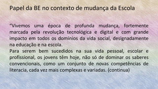 Papel da BE no contexto de mudança da Escola
“Vivemos uma época de profunda mudança, fortemente
marcada pela revolução tecnológica e digital e com grande
impacto em todos os domínios da vida social, designadamente
na educação e na escola.
Para serem bem sucedidos na sua vida pessoal, escolar e
profissional, os jovens têm hoje, não só de dominar os saberes
convencionais, como um conjunto de novas competências de
literacia, cada vez mais complexas e variadas. (continua)
 