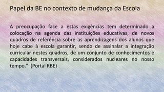 Papel da BE no contexto de mudança da Escola
A preocupação face a estas exigências tem determinado a
colocação na agenda das instituições educativas, de novos
quadros de referência sobre as aprendizagens dos alunos que
hoje cabe à escola garantir, sendo de assinalar a integração
curricular nestes quadros, de um conjunto de conhecimentos e
capacidades transversais, considerados nucleares no nosso
tempo.” (Portal RBE)
 