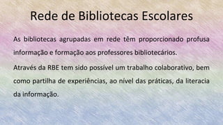 Rede de Bibliotecas Escolares
As bibliotecas agrupadas em rede têm proporcionado profusa
informação e formação aos professores bibliotecários.
Através da RBE tem sido possível um trabalho colaborativo, bem
como partilha de experiências, ao nível das práticas, da literacia
da informação.
 