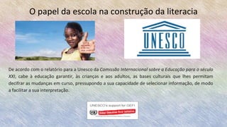 O papel da escola na construção da literacia
De acordo com o relatório para a Unesco da Comissão Internacional sobre a Educação para o século
XXI, cabe à educação garantir, às crianças e aos adultos, as bases culturais que lhes permitam
decifrar as mudanças em curso, pressupondo a sua capacidade de selecionar informação, de modo
a facilitar a sua interpretação.
 