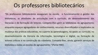 Os professores bibliotecários
“Os professores bibliotecários asseguram na escola, o funcionamento e gestão das
bibliotecas, as atividades de articulação com o currículo, de desenvolvimento das
literacias e de formação de leitores. Compete-lhes gerir as bibliotecas do agrupamento
enquanto espaços agregadores de conhecimento, recursos diversificados e implicados na
mudança das práticas educativas, no suporte às aprendizagens, no apoio ao currículo, no
desenvolvimento da literacia da informação, tecnológica e digital, na formação de
leitores críticos e na construção da cidadania. Compete-lhes, ainda, garantir serviços de
biblioteca a todas as escolas do agrupamento.”(Portal RBE)
 