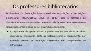 As diretrizes da Federação Internacional das Associações e Instituições
Bibliotecárias (IFLA/UNESCO, 2006, p. 11-13) para a formação de
bibliotecários escolares sublinham a necessidade de estes desenvolverem um
conjunto de competências, entre elas inclui as seguintes:
● A capacidade de apoiar alunos e professores no uso eficaz de vários
recursos de informação, tanto os materiais como o equipamento, por
exemplo através de formação sistemática em competências de
informação;
Os professores bibliotecários
 