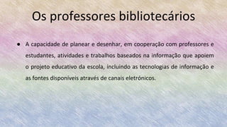 ● A capacidade de planear e desenhar, em cooperação com professores e
estudantes, atividades e trabalhos baseados na informação que apoiem
o projeto educativo da escola, incluindo as tecnologias de informação e
as fontes disponíveis através de canais eletrónicos.
Os professores bibliotecários
 