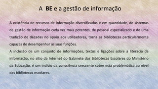 A existência de recursos de informação diversificados e em quantidade, de sistemas
de gestão de informação cada vez mais potentes, de pessoal especializado e de uma
tradição de décadas no apoio aos utilizadores, torna as bibliotecas particularmente
capazes de desempenhar as suas funções.
A inclusão de um conjunto de informações, textos e ligações sobre a literacia da
informação, no sítio da Internet do Gabinete das Bibliotecas Escolares do Ministério
da Educação, é um indício da consciência crescente sobre esta problemática ao nível
das bibliotecas escolares.
A BE e a gestão de informação
 