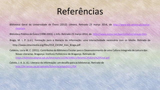 Referências
Biblioteca Geral da Universidade de Évora (2012). Uévora. Retirado 23 março 2014, de http://www.bib.uevora.pt/avaliar-
recursos.
Biblioteca Pública de Évora (1998-2003). L-Info. Retirado 23 março 2014, de http://www.evora.net/bpe/Linfo/introduçao.htm.
Braga, M. I. P. (s.d.). Formação para a literacia da informação: uma interactividade necessária com os Media. Retirado de
http://www.cetacmedia.org/files/014_CICOM_Ines_Braga.pdf.
Caldeira, Lúcia M. C. (2011). Contributos da Biblioteca Escolar para o Desenvolvimento de uma Cultura Integrada de Leitura das
Novas Literacias. Bragança: Instituto Politécnico de Bragança. Retirado de
https://bibliotecadigital.ipb.pt/bitstream/10198/5980/1/Relat%C3%B3rio%20Final.pdf.
Calixto, J. A. (s. d.). Literacia da informação: um desafio para as bibliotecas. Retirado de
http://ler.letras.up.pt/uploads/ficheiros/artigo5551.PDF
 