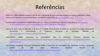 Referências
Freire, A. C. (2007) Biblioteca escolar e sala de aula : intersecção de duas realidades através do trabalho colaborativo: estudo
numa escola secundária. Universidade Aberta. Retirado 24 de abril 2014, de http://zip.net/bwncXX.
Fundação para a Computação Científica Nacional (s. d.). Literacia da Informação. Retirado 3 abril 2014, de http://www.b-
on.pt/index.php?option=com_content&view=article&id=199&Itemid=19&lang=pt.
Gomes, M. do C., Ávila, P., Sebastião, J., & Costa, A. F. (2000). Novas Análises dos Níveis de Literacia em Portugal: Comparações
Diacrónicas e Internacionais. IV Congresso Português de Sociologia. Retirado de
http://www.cies.iscte.pt/outras/congressos/index.jsp.
IFLA/UNESCO (2006). Directrizes da IFLA/UNESCO para as bibliotecas escolares. Retirado de
http://www.ifla.org/files/assets/school-libraries-resource-centers/publications/school-library-guidelines/school-library-
guidelines-pt.pdf
Internacional Association of School Librarianship (1999). O manifesto da IFLA/UNESCO das bibliotecas escolares. Declaração
política da IASL sobre bibliotecas escolares. Retirado de
http://migueloliveira.web.simplesnet.pt/manifestounescobibescolares.htm
 
