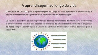 A aprendizagem ao longo da vida
O Instituto da UNESCO para a Aprendizagem ao Longo da Vida considera o ensino Básico e
Secundário essenciais para garantir essas oportunidades de aprendizagem.
Os sistemas educativos devem responder aos desafios da sociedade da informação, promovendo
o enriquecimento contínuo dos saberes e o exercício de uma cidadania adaptada às exigências
do nosso tempo. (Relatório para a Unesco da Comissão Internacional sobre a Educação para o
século XXI)
 
