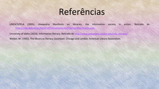 Referências
UNESCO/IFLA (2005). Alexandria Manifesto on libraries, the information society in action. Retirado de
http://rcbp.dglb.pt/pt/ServProf/Documentacao/Paginas/Manifestos.aspx
University of Idaho (2014). Information literacy. Retirado de http://www.webpages.uidaho.edu/info_literacy/
Weibel, M. (1992). The library as literacy classroom. Chicago and London: American Library Association.
 
