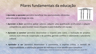 Pilares fundamentais da educação
• Aprender a aprender permitirá beneficiar das oportunidades oferecidas
pela educação ao longo da vida.
• Aprender a fazer permitirá aplicar saberes, adquirir uma qualificação profissional e adquirir
competências para resolver novas situações e para trabalhar em equipa.
• Aprender a conviver permitirá desenvolver o respeito pelo outro, a realização de projetos
comuns num clima de cooperação e de partilha, gerindo conflitos e valorizando o pluralismo
cultural.
• Aprender a ser permitirá desenvolver a autonomia, o espírito crítico, o sentido de
responsabilidade, a valorização pessoal do indivíduo e a sua aptidão para comunicar.
(Relatório para a Unesco da Comissão Internacional sobre a Educação para o século XXI)
 