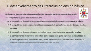 O desenvolvimento das literacias no ensino básico
Reflexos no sistema educativo português - Um exemplo nos Programas de Português
“As competências gerais dos alunos incluem:
➔ A competência de realização, entendida como capacidade para articular o saber e o fazer;
➔ A competência existencial, entendida como capacidade para afirmar modos de ser e modos
de estar;
➔ A competência de aprendizagem, entendida como capacidade para apreender o saber;
➔ O conhecimento declarativo, entendido como capacidade para explicitar os resultados da
aprendizagem formal, articulada com o conhecimento implícito decorrente da experiência.”
(Programas de Português do Ensino Básico, Ministério da Educação, DGIDC, Lisboa, 2009, p. 15)
 