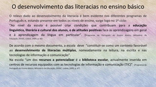 O desenvolvimento das literacias no ensino básico
O relevo dado ao desenvolvimento da literacia é bem evidente nos diferentes programas de
Português e, estando presente em todos os níveis de ensino, surge logo no 1º ciclo:
“Ao nível da escola é possível criar condições que contribuam para a educação linguística,
literária e cultural dos alunos, e de atitudes positivas face às aprendizagens em geral e à
aprendizagem da língua em particular”. (Programas de Português do Ensino Básico, Ministério da Educação, DGIDC, Lisboa, 2009, p.
66)
De acordo com o mesmo documento, a escola deve “constituir-se como um contexto favorável
ao desenvolvimento de literacias múltiplas, nomeadamente na leitura, na escrita e nas
tecnologias de informação e comunicação”.
Na escola “um dos recursos a potencializar é a biblioteca escolar, actualmente inserida em
centros de recursos equipados com as tecnologias de informação e comunicação (TIC)” (Programas de
Português do Ensino Básico, Ministério da Educação, DGIDC, Lisboa, 2009, p. 67)
 