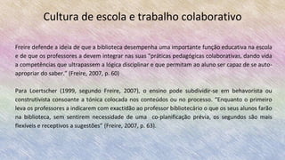 Cultura de escola e trabalho colaborativo
Freire defende a ideia de que a biblioteca desempenha uma importante função educativa na escola
e de que os professores a devem integrar nas suas "práticas pedagógicas colaborativas, dando vida
a competências que ultrapassem a lógica disciplinar e que permitam ao aluno ser capaz de se auto-
apropriar do saber.” (Freire, 2007, p. 60)
Para Loertscher (1999, segundo Freire, 2007), o ensino pode subdividir-se em behavorista ou
construtivista consoante a tónica colocada nos conteúdos ou no processo. “Enquanto o primeiro
leva os professores a indicarem com exactidão ao professor bibliotecário o que os seus alunos farão
na biblioteca, sem sentirem necessidade de uma co-planificação prévia, os segundos são mais
flexíveis e receptivos a sugestões” (Freire, 2007, p. 63).
 